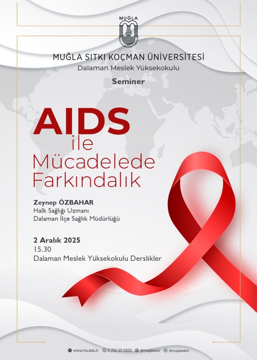 Üst bölüm: Muğla Sıtkı Koçman Üniversitesi’nin logosu merkezde üstte yer alıyor. Logonun altında “MUĞLA SİTKI KOÇMAN ÜNİVERSİTESİ” ve “Dalaman Meslek Yüksekokulu” yazıları bulunuyor. Başlık ve tema: Orta kısımla birlikte, etkinliğin ana başlığı büyük puntolarla ve kırmızı renkte: “AIDS ile Mücadelede Farkındalık”. Başlığın hemen altında, daha küçük ve siyah/mor tonlarında “Seminer” kelimesi bulunuyor. Görsel öğe: Afişin sağında büyük, kırmızı bir kurdele şeklinde HIV/AIDS farkındalık simgesi (kırmızı kurdele) var. Kurdele, dalgalı bir tasarım içinde ve üç boyutlu bir görünüm verir. Konuşmacılar: Afişin alt kısmında, seminer konuşmacılarının adları ve unvanları veriliyor: Zeynep ÖZBAHAR, Halk Sağlığı Uzmanı, Dalaman İlçe Sağlık Müdürlüğü Duygu Şarloğlu, Dalaman İlçe Emniyet Müdürlüğü Tarih, saat ve yer: “2 Aralık 2025” tarihi büyük ve mor renkte yazılmış. Saat olarak “15.30” belirtilmiş. Etkinliğin Dalaman Meslek Yüksekokulu Dersliklerde gerçekleşeceği bilgisi mevcut. Web ve iletişim: Sayfanın en altına doğru web adresi ve sosyal medya hesapları için küçük ikonlar/metinler bulunuyor (mu.edu.tr ve ilgili hesaplar), ancak ayrıntılı adresler görünmüyor. Estetik ve renkler: Arka plan sade gri tonlarda dünya haritası temalı bir desen içerir. Alt ve üst kenarlar için ince altın rengi çerçeve ve beyaz/aralıklar kullanılmış. Ana renkler kırmızı (kurdele ve başlık), mor/mavi tonlar ve siyah/metin renkleri olarak kullanılmış.